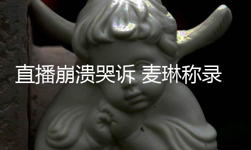 麦直播再崩溃不好琳称录完过得人哭诉见爱