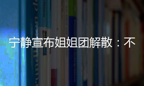 宁静再和宣布不想了团解她们跳跳唱唱散姐姐