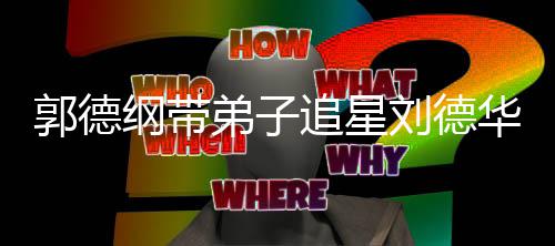 慕追星众徒弟子弟狂刘德郭德纲带华 喊羡